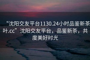 “沈陽(yáng)交友平臺(tái)1130.24小時(shí)品鑒新茶葉.cc”沈陽(yáng)交友平臺(tái)，品鑒新茶，共度美好時(shí)光