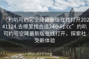 “約叭可約可空降最新版在線打開20241124.去哪里找合適24小時.cc”約叭可約可空降最新版在線打開，探索社交新體驗