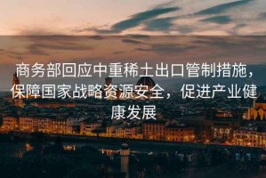商務部回應中重稀土出口管制措施，保障國家戰略資源安全，促進產業健康發展