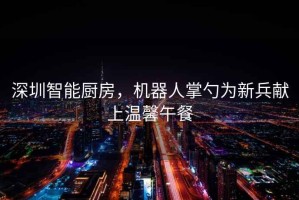 深圳智能廚房，機(jī)器人掌勺為新兵獻(xiàn)上溫馨午餐