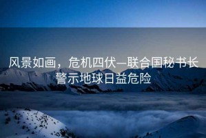 風景如畫，危機四伏—聯合國秘書長警示地球日益危險