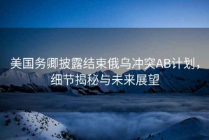 美國務卿披露結束俄烏沖突AB計劃，細節揭秘與未來展望