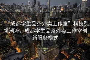 “成都學(xué)生品茶外賣工作室”科技引領(lǐng)潮流，成都學(xué)生品茶外賣工作室創(chuàng)新服務(wù)模式
