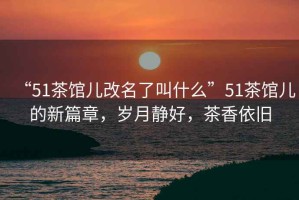 “51茶館兒改名了叫什么”51茶館兒的新篇章，歲月靜好，茶香依舊