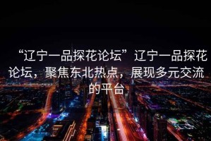 “遼寧一品探花論壇”遼寧一品探花論壇，聚焦東北熱點，展現多元交流的平臺
