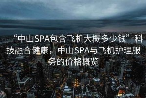 “中山SPA包含飛機大概多少錢”科技融合健康，中山SPA與飛機護理服務的價格概覽