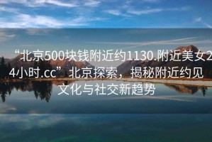 “北京500塊錢附近約1130.附近美女24小時.cc”北京探索，揭秘附近約見文化與社交新趨勢