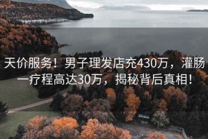 天價服務！男子理發店充430萬，灌腸一療程高達30萬，揭秘背后真相！