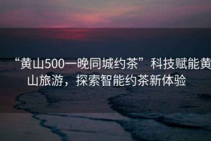 “黃山500一晚同城約茶”科技賦能黃山旅游，探索智能約茶新體驗