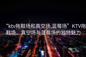 “ktv拖鞋場和真空場,藍莓場”KTV拖鞋場、真空場與藍莓場的獨特魅力