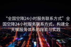 “全國空降24小時服務聯(lián)系方式”全國空降24小時服務聯(lián)系方式，構建全天候服務體系的探索與實踐