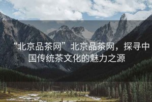 “北京品茶網(wǎng)”北京品茶網(wǎng)，探尋中國(guó)傳統(tǒng)茶文化的魅力之源