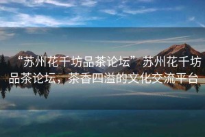 “蘇州花千坊品茶論壇”蘇州花千坊品茶論壇，茶香四溢的文化交流平臺