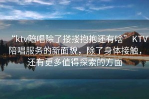 “ktv陪唱除了摟摟抱抱還有啥”KTV陪唱服務的新面貌，除了身體接觸，還有更多值得探索的方面