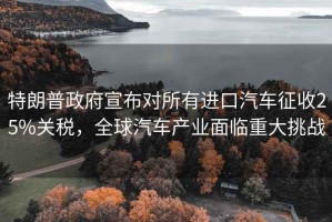 特朗普政府宣布對所有進口汽車征收25%關稅，全球汽車產業面臨重大挑戰
