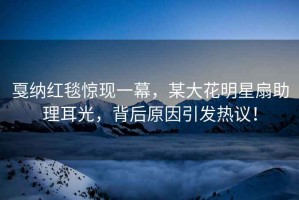 戛納紅毯驚現一幕，某大花明星扇助理耳光，背后原因引發熱議！