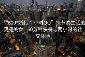 “600快餐2個小時QQ”快節奏生活的便捷美食—60分鐘快餐與兩小時的社交體驗