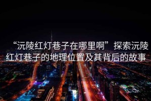 “沅陵紅燈巷子在哪里啊”探索沅陵紅燈巷子的地理位置及其背后的故事