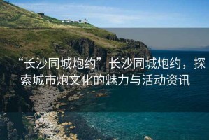 “長沙同城炮約”長沙同城炮約，探索城市炮文化的魅力與活動資訊