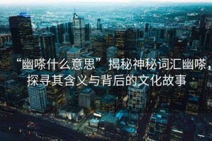 “幽嗏什么意思”揭秘神秘詞匯幽嗏，探尋其含義與背后的文化故事