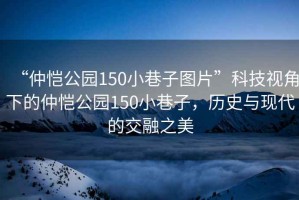 “仲愷公園150小巷子圖片”科技視角下的仲愷公園150小巷子,歷史與現代的交融之美 “仲愷公園150小巷子圖片”科技視角下的仲愷公園150小巷子,歷史與現代的交融之美