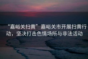 “嘉峪關掃黃”嘉峪關市開展掃黃行動，堅決打擊色情場所與非法活動