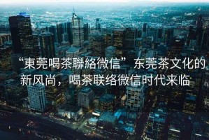 “東莞喝茶聯絡微信”東莞茶文化的新風尚，喝茶聯絡微信時代來臨