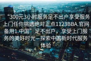 “300元3小時服務足不出戶享受服務上門任你挑選絕對正點1123BBA.官網備用1.中國”足不出戶，享受上門服務的美好時光—探索中國新時代服務體驗