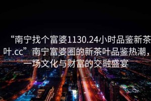“南寧找個富婆1130.24小時品鑒新茶葉.cc”南寧富婆圈的新茶葉品鑒熱潮，一場文化與財富的交融盛宴