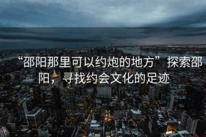 “邵陽那里可以約炮的地方”探索邵陽，尋找約會文化的足跡