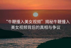 “牛鞭揰入美女視頻”揭秘牛鞭揰入美女視頻背后的真相與爭議