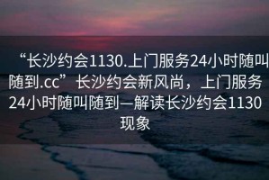 “長沙約會1130.上門服務24小時隨叫隨到.cc”長沙約會新風尚，上門服務24小時隨叫隨到—解讀長沙約會1130現象