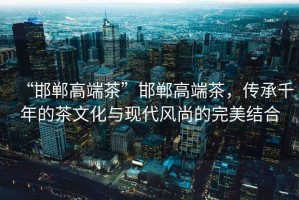 “邯鄲高端茶”邯鄲高端茶，傳承千年的茶文化與現代風尚的完美結合