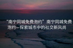 “南寧同城免費泡約”南寧同城免費泡約—探索城市中的社交新風尚