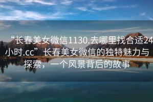 “長春美女微信1130.去哪里找合適24小時.cc”長春美女微信的獨特魅力與探索，一個風景背后的故事