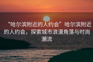 “哈爾濱附近的人約會”哈爾濱附近的人約會，探索城市浪漫角落與時尚潮流