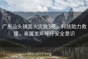 廣東汕頭鋪面火災(zāi)致3死，科技助力救援，親屬發(fā)聲呼吁安全意識(shí)