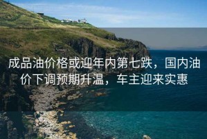 成品油價(jià)格或迎年內(nèi)第七跌，國(guó)內(nèi)油價(jià)下調(diào)預(yù)期升溫，車主迎來(lái)實(shí)惠
