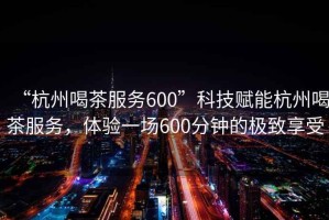 “杭州喝茶服務600”科技賦能杭州喝茶服務，體驗一場600分鐘的極致享受