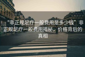 “非正規足療一般費用是多少錢”非正規足療一般費用揭秘，價格背后的真相