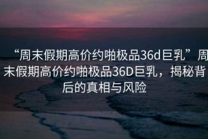 “周末假期高價約啪極品36d巨乳”周末假期高價約啪極品36D巨乳，揭秘背后的真相與風險