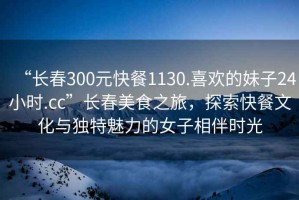 “長春300元快餐1130.喜歡的妹子24小時.cc”長春美食之旅，探索快餐文化與獨特魅力的女子相伴時光