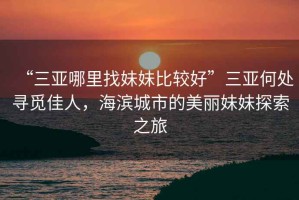 “三亞哪里找妹妹比較好”三亞何處尋覓佳人，海濱城市的美麗妹妹探索之旅