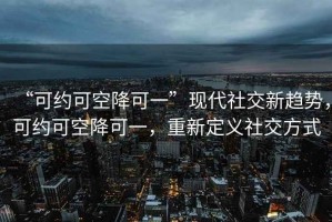 “可約可空降可一”現代社交新趨勢，可約可空降可一，重新定義社交方式