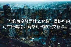 “可約可空降是什么套路”揭秘可約可空降套路，網絡時代的社交新陷阱
