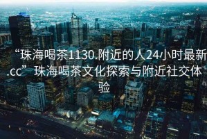 “珠海喝茶1130.附近的人24小時最新.cc”珠海喝茶文化探索與附近社交體驗