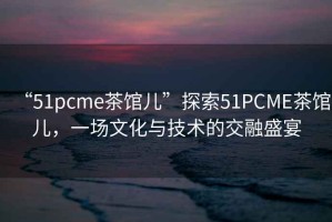 “51pcme茶館兒”探索51PCME茶館兒，一場文化與技術的交融盛宴