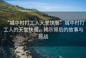 “城中村打工人天堂快餐”城中村打工人的天堂快餐，揭示背后的故事與挑戰