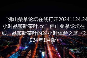 “佛山桑拿論壇在線打開20241124.24小時品鑒新茶葉.cc”佛山桑拿論壇在線，品鑒新茶葉的24小時體驗之旅（2024年1月版）