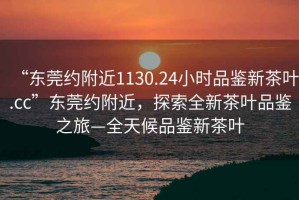 “東莞約附近1130.24小時品鑒新茶葉.cc”東莞約附近，探索全新茶葉品鑒之旅—全天候品鑒新茶葉